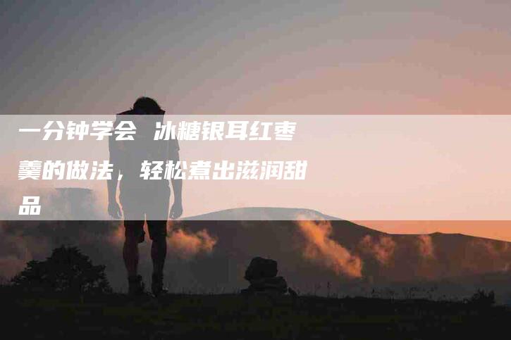 一分钟学会 冰糖银耳红枣羹的做法，轻松煮出滋润甜品-家政服务网