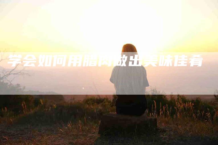 学会如何用腊肉做出美味佳肴
