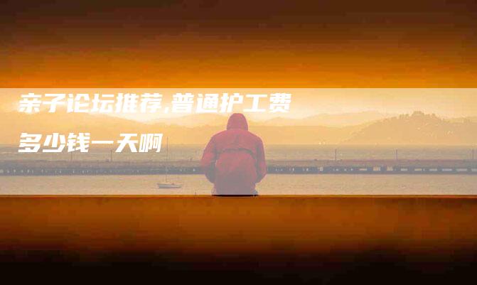 亲子论坛推荐,普通护工费多少钱一天啊-家政服务网