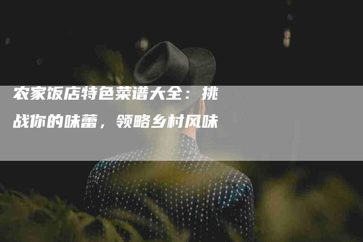 农家饭店特色菜谱大全：挑战你的味蕾，领略乡村风味-家政服务网