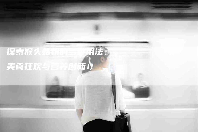 探索猴头菇粉的多种用法：美食狂欢与营养创新！-家政服务网