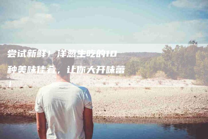 尝试新鲜！洋葱生吃的10种美味佳肴，让你大开味蕾！-家政服务网
