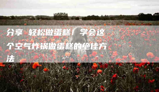 分享 轻松做蛋糕！学会这个空气炸锅做蛋糕的绝佳方法-家政服务网