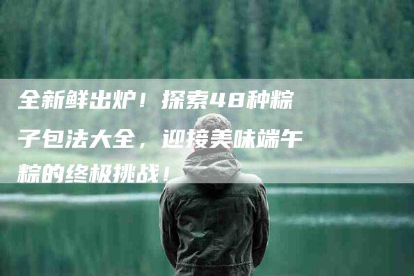 全新鲜出炉！探索48种粽子包法大全，迎接美味端午粽的终极挑战！