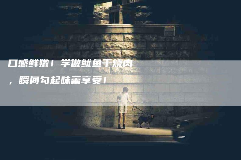 口感鲜嫩！学做鱿鱼干烧肉，瞬间勾起味蕾享受！-家政服务网