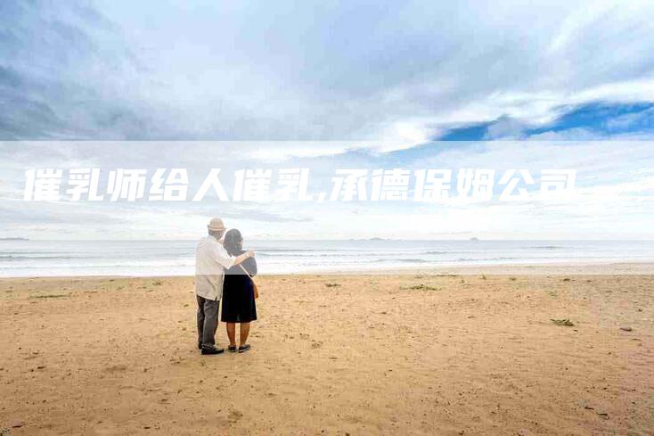 催乳师给人催乳,承德保姆公司-家政服务网