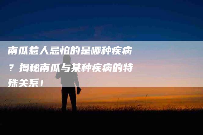 南瓜惹人忌怕的是哪种疾病？揭秘南瓜与某种疾病的特殊关系！