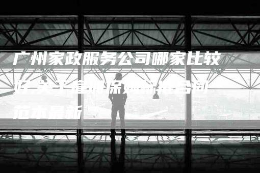 广州家政服务公司哪家比较好,关于雇佣保姆标准合同范本最新-家政服务网