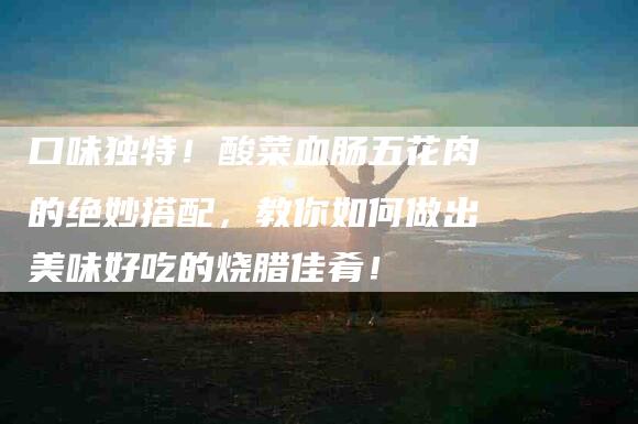 口味独特！酸菜血肠五花肉的绝妙搭配，教你如何做出美味好吃的烧腊佳肴！-家政服务网