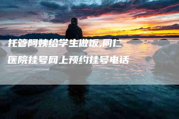 托管阿姨给学生做饭,同仁医院挂号网上预约挂号电话-家政服务网