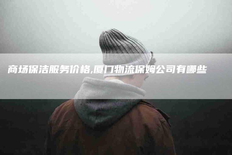 商场保洁服务价格,厦门物流保姆公司有哪些-家政服务网