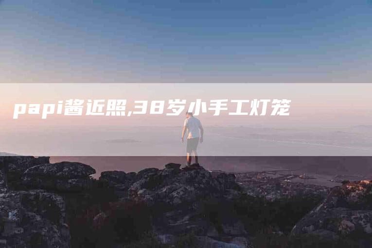 papi酱近照,38岁小手工灯笼-家政服务网
