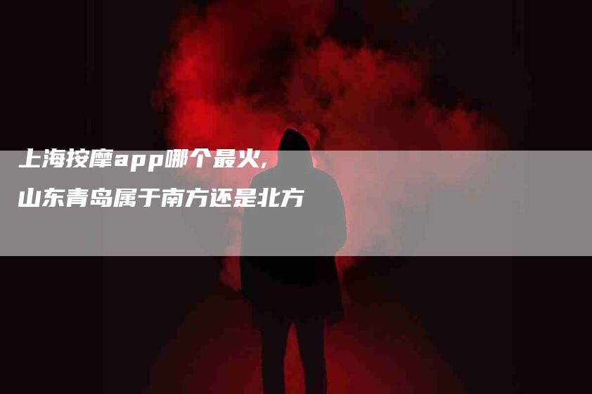 上海按摩app哪个最火,山东青岛属于南方还是北方-家政服务网