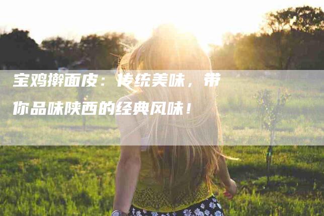宝鸡擀面皮：传统美味，带你品味陕西的经典风味！-家政服务网