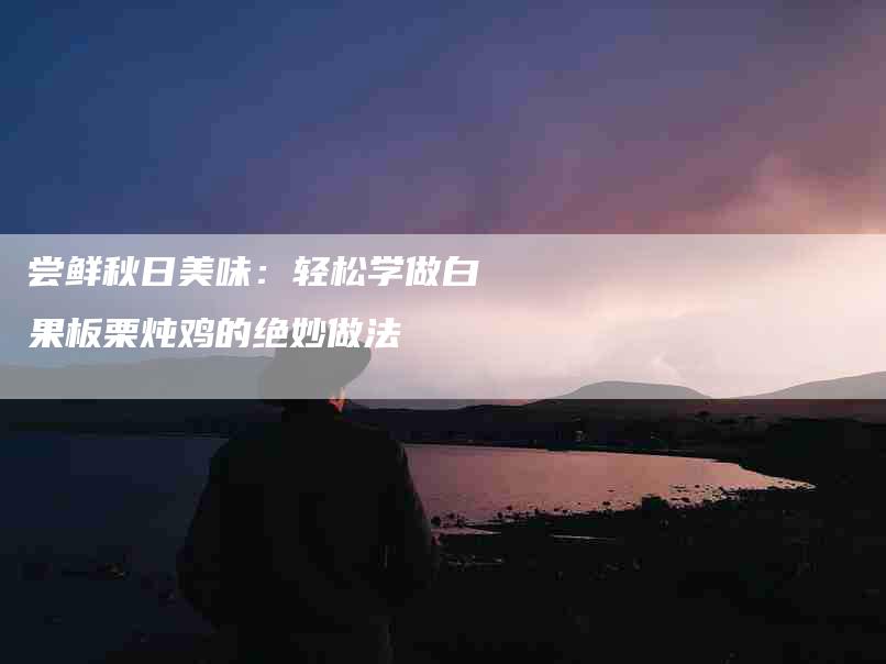 尝鲜秋日美味：轻松学做白果板栗炖鸡的绝妙做法-家政服务网