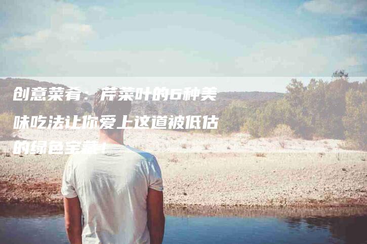 创意菜肴：芹菜叶的6种美味吃法让你爱上这道被低估的绿色宝藏！-家政服务网
