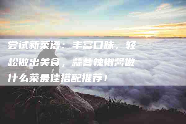 尝试新菜谱：丰富口味，轻松做出美食，蒜蓉辣椒酱做什么菜最佳搭配推荐！