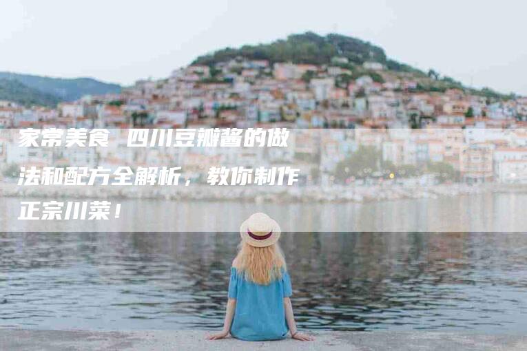 家常美食 四川豆瓣酱的做法和配方全解析，教你制作正宗川菜！-家政服务网