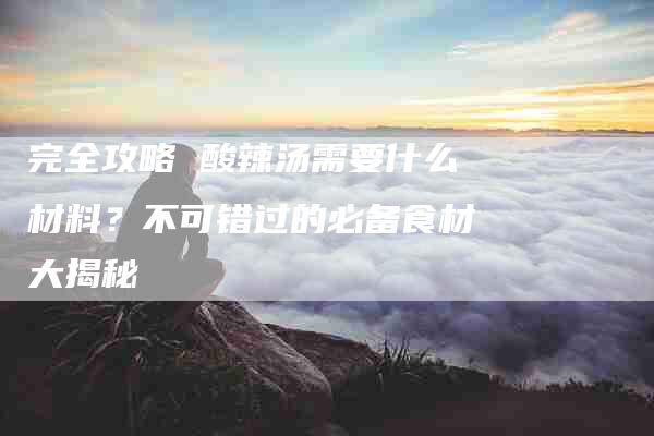 完全攻略 酸辣汤需要什么材料?不可错过的必备食材大揭秘-家政服务网