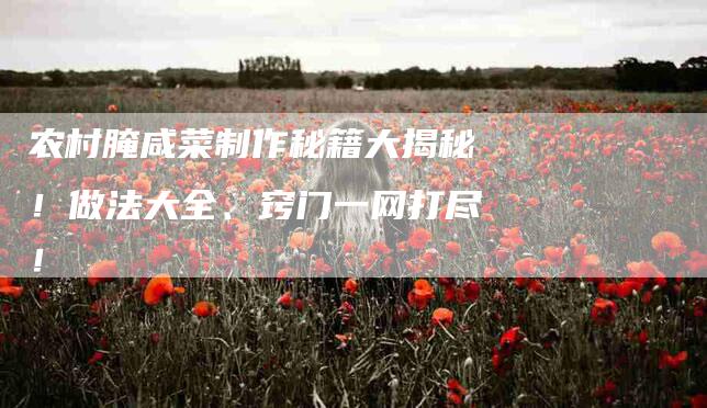 农村腌咸菜制作秘籍大揭秘！做法大全、窍门一网打尽！-家政服务网
