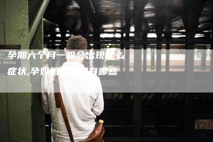 孕期六个月一般会出现什么症状,孕妈妈论坛都有哪些-家政服务网
