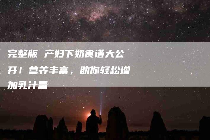 完整版 产妇下奶食谱大公开！营养丰富，助你轻松增加乳汁量-家政服务网