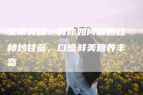 家常美味：教你如何做西红柿炒甘蓝，口感鲜美营养丰富-家政服务网