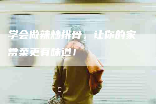 学会做辣炒排骨，让你的家常菜更有味道！-家政服务网