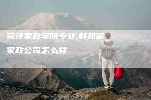 菏泽家政学院专业,好邦伲家政公司怎么样-家政服务网