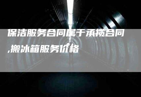 保洁服务合同属于承揽合同,搬冰箱服务价格-家政服务网