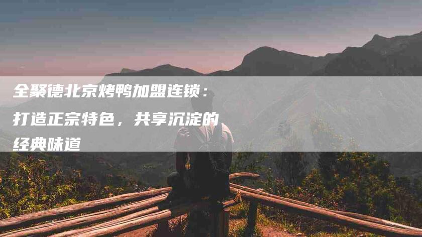 全聚德北京烤鸭加盟连锁：打造正宗特色，共享沉淀的经典味道-家政服务网