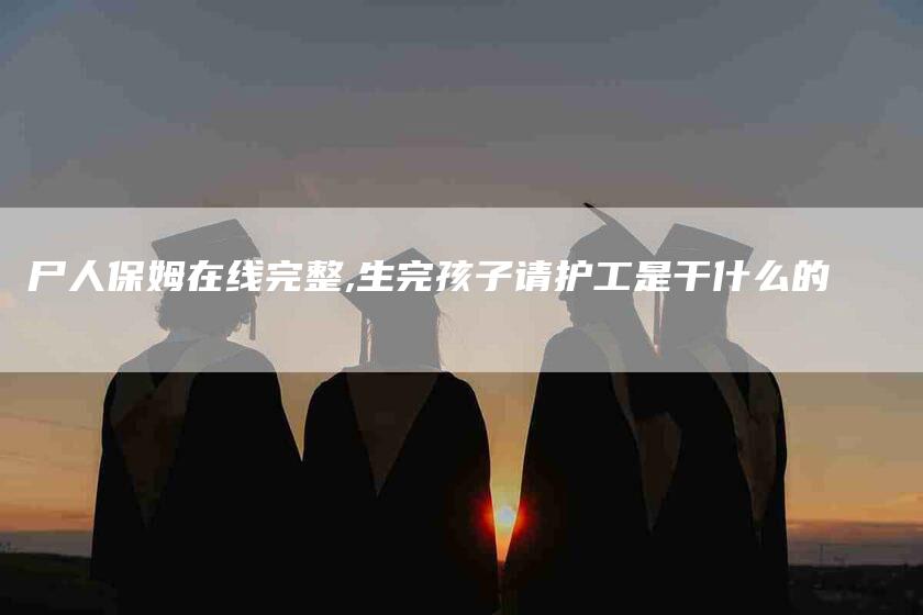 尸人保姆在线完整,生完孩子请护工是干什么的-家政服务网