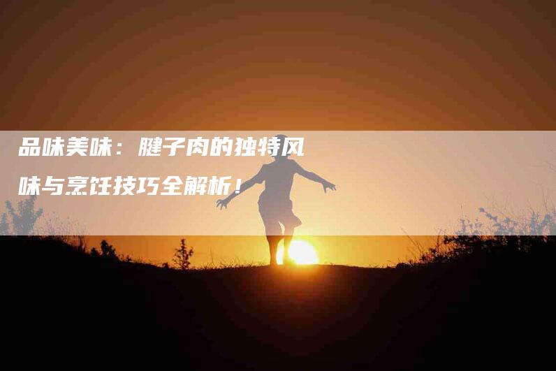 品味美味：腱子肉的独特风味与烹饪技巧全解析！-家政服务网