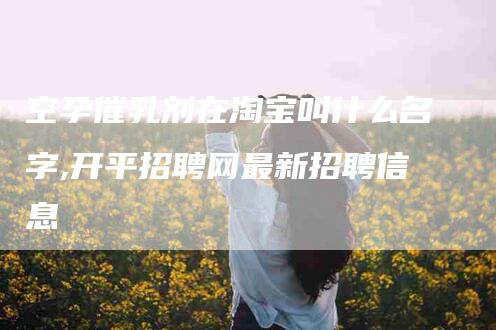 空孕催乳剂在淘宝叫什么名字,开平招聘网最新招聘信息