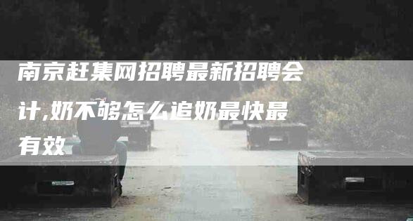 南京赶集网招聘最新招聘会计,奶不够怎么追奶最快最有效-家政服务网