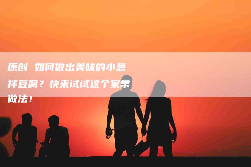 原创 如何做出美味的小葱拌豆腐?快来试试这个家常做法!-家政服务网