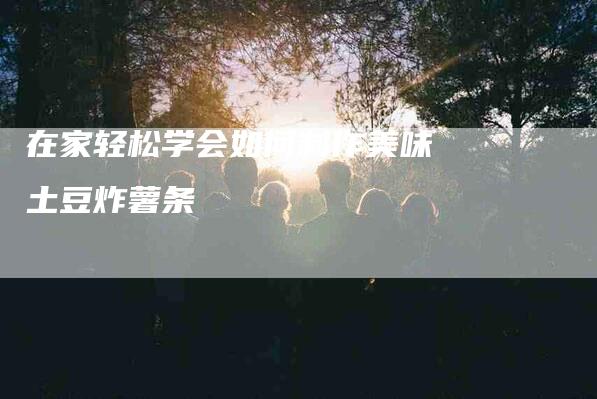 在家轻松学会如何制作美味土豆炸薯条-家政服务网