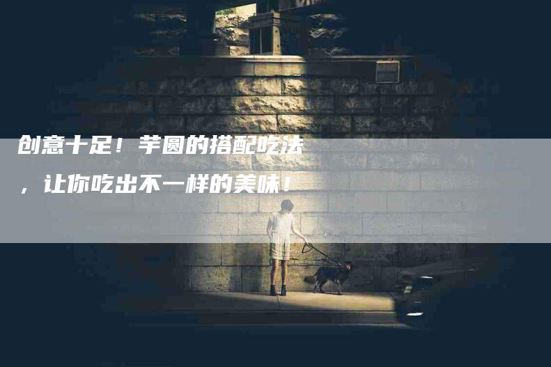 创意十足！芋圆的搭配吃法，让你吃出不一样的美味！-家政服务网