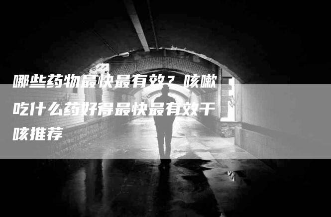 哪些药物最快最有效？咳嗽吃什么药好得最快最有效干咳推荐-家政服务网