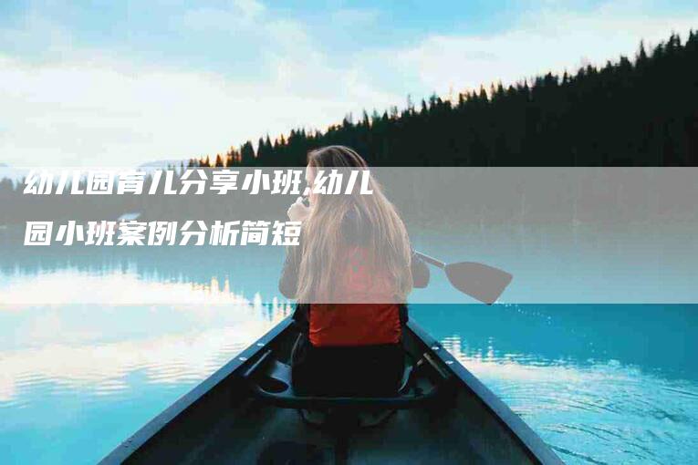幼儿园育儿分享小班,幼儿园小班案例分析简短-家政服务网