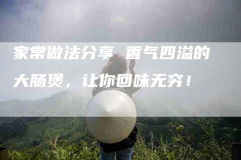 家常做法分享 香气四溢的大肠煲，让你回味无穷！-家政服务网