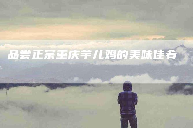 品尝正宗重庆芋儿鸡的美味佳肴-家政服务网