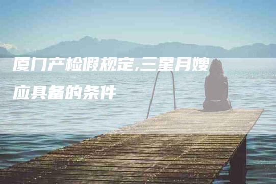 厦门产检假规定,三星月嫂应具备的条件-家政服务网