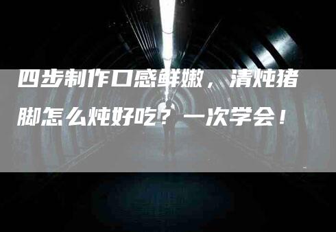 四步制作口感鲜嫩，清炖猪脚怎么炖好吃？一次学会！-家政服务网