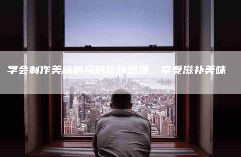 学会制作美味的乌鸡花旗参汤，享受滋补美味-家政服务网