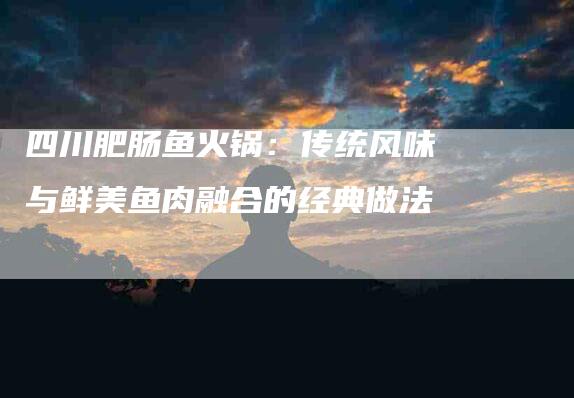 四川肥肠鱼火锅：传统风味与鲜美鱼肉融合的经典做法-家政服务网