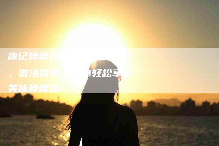 廖记棒棒鸡调料：味道正宗，做法简单，让你轻松享受美味棒棒鸡！-家政服务网