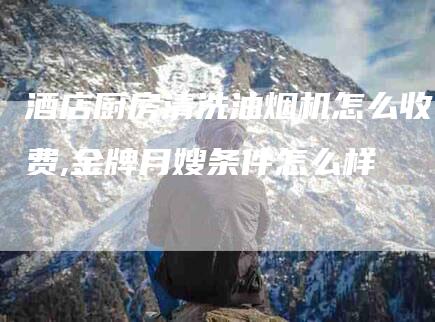 酒店厨房清洗油烟机怎么收费,金牌月嫂条件怎么样-家政服务网