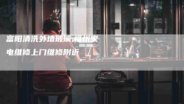 富阳清洗外墙玻璃,福州家电维修上门维修附近-家政服务网