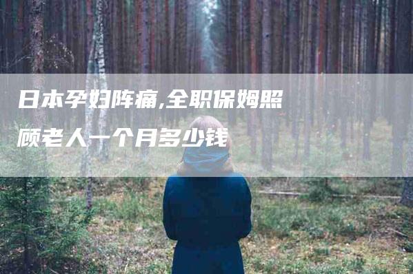 日本孕妇阵痛,全职保姆照顾老人一个月多少钱-家政服务网